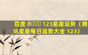 百度 🐈 123星座运势（腾讯星座每日运势大全 123）